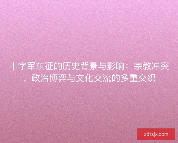 十字军东征的历史背景与影响：宗教冲突、政治博弈与文化交流的多重交织