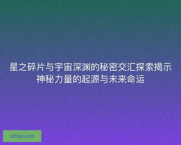 星之碎片与宇宙深渊的秘密交汇探索揭示神秘力量的起源与未来命运
