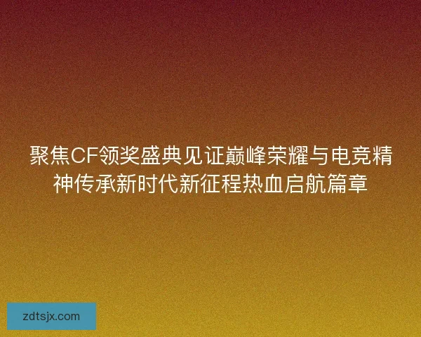 聚焦CF领奖盛典见证巅峰荣耀与电竞精神传承新时代新征程热血启航篇章
