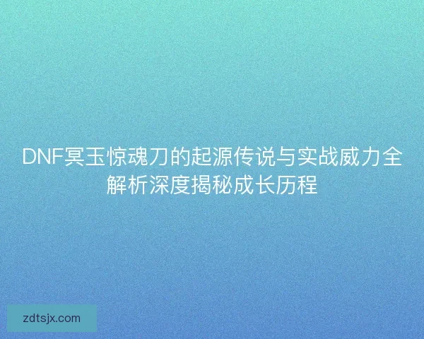 DNF冥玉惊魂刀的起源传说与实战威力全解析深度揭秘成长历程
