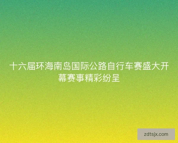 十六届环海南岛国际公路自行车赛盛大开幕赛事精彩纷呈