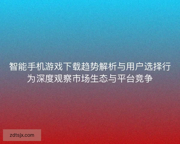 智能手机游戏下载趋势解析与用户选择行为深度观察市场生态与平台竞争