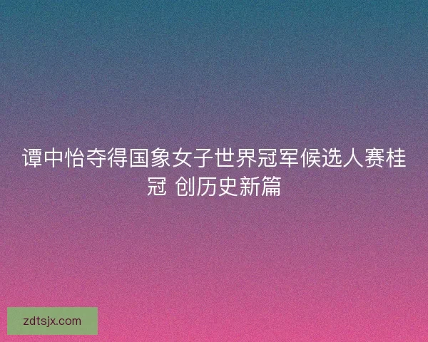 谭中怡夺得国象女子世界冠军候选人赛桂冠 创历史新篇