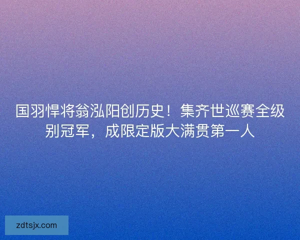 国羽悍将翁泓阳创历史！集齐世巡赛全级别冠军，成限定版大满贯第一人