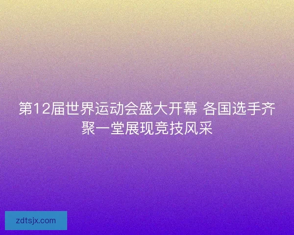 第12届世界运动会盛大开幕 各国选手齐聚一堂展现竞技风采