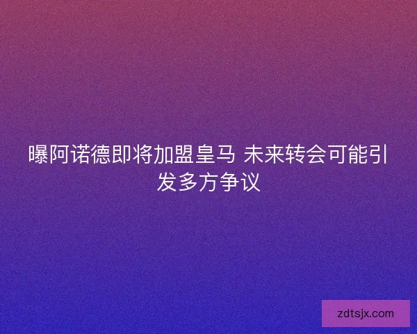 曝阿诺德即将加盟皇马 未来转会可能引发多方争议