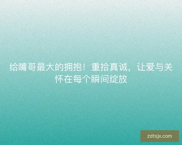 给嘴哥最大的拥抱！重拾真诚，让爱与关怀在每个瞬间绽放