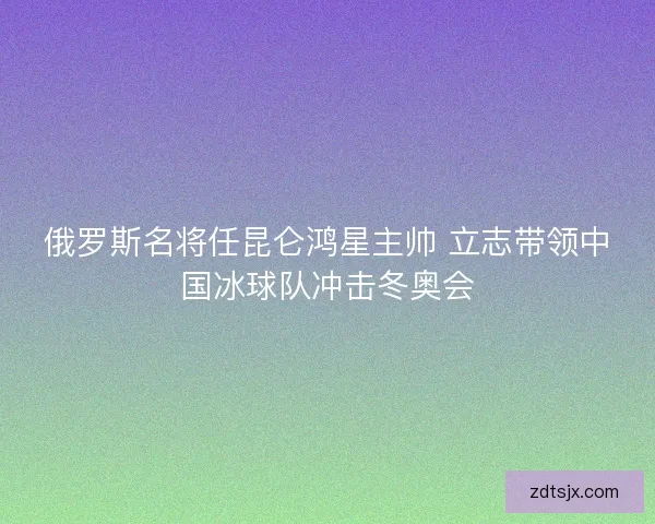 俄罗斯名将任昆仑鸿星主帅 立志带领中国冰球队冲击冬奥会