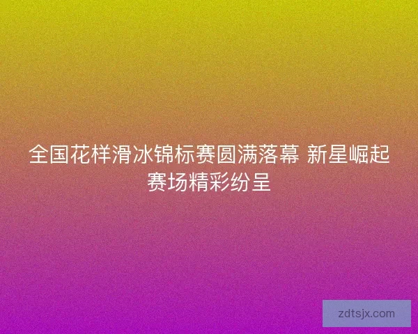 全国花样滑冰锦标赛圆满落幕 新星崛起赛场精彩纷呈