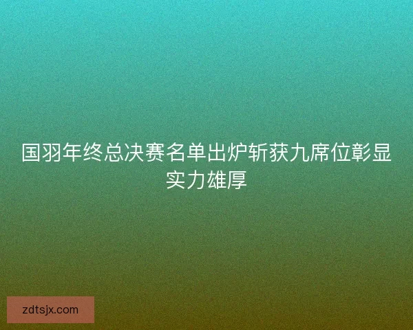 国羽年终总决赛名单出炉斩获九席位彰显实力雄厚