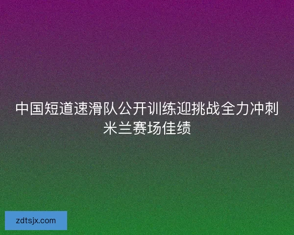 中国短道速滑队公开训练迎挑战全力冲刺米兰赛场佳绩