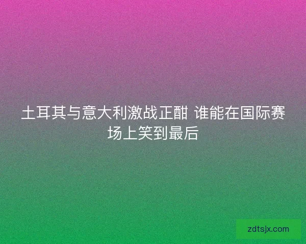土耳其与意大利激战正酣 谁能在国际赛场上笑到最后